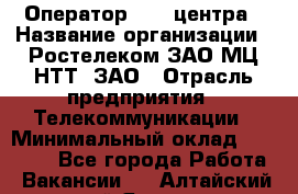 Оператор Call-центра › Название организации ­ Ростелеком ЗАО МЦ НТТ, ЗАО › Отрасль предприятия ­ Телекоммуникации › Минимальный оклад ­ 20 000 - Все города Работа » Вакансии   . Алтайский край,Яровое г.